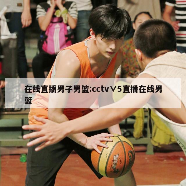 在线直播男子男篮:cctv∨5直播在线男篮