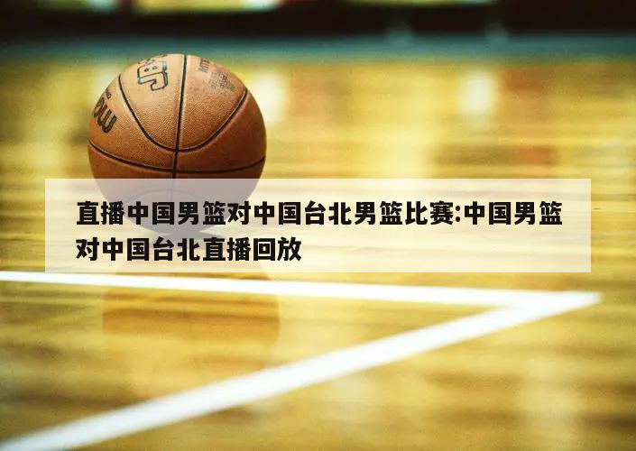 直播中国男篮对中国台北男篮比赛:中国男篮对中国台北直播回放