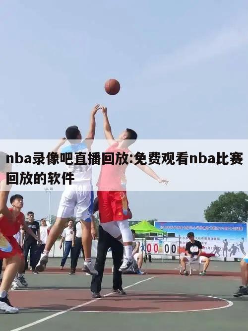 nba录像吧直播回放:免费观看nba比赛回放的软件