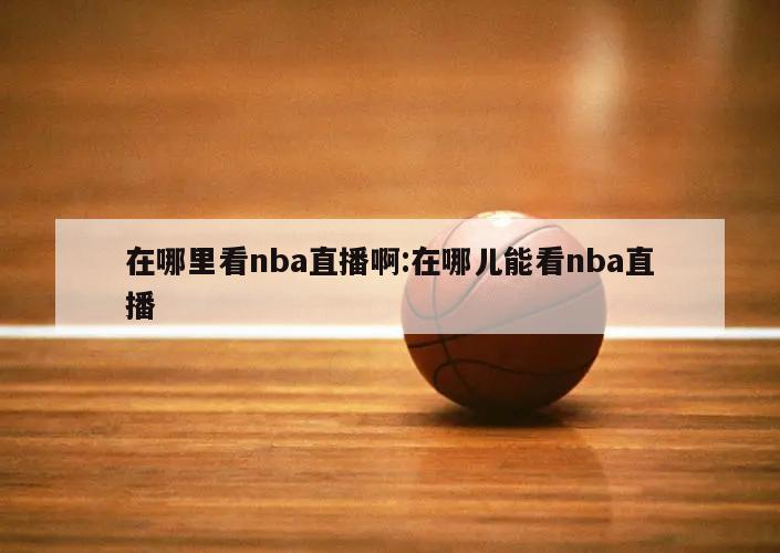 在哪里看nba直播啊:在哪儿能看nba直播