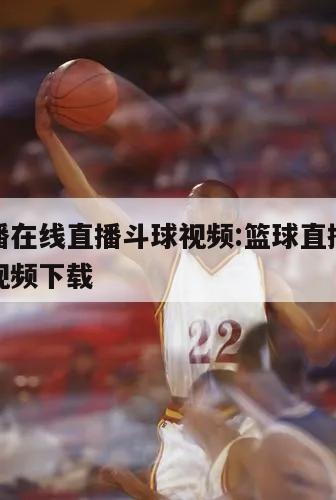 篮球直播在线直播斗球视频:篮球直播在线直播斗球视频下载