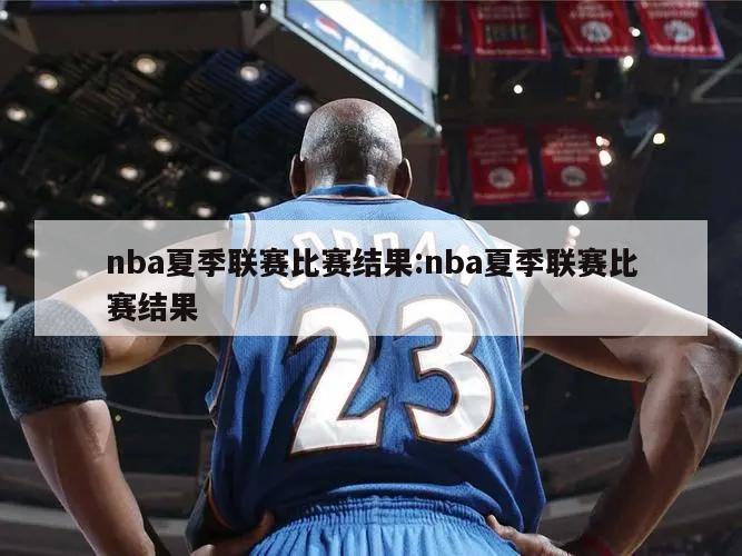 nba夏季联赛比赛结果:nba夏季联赛比赛结果