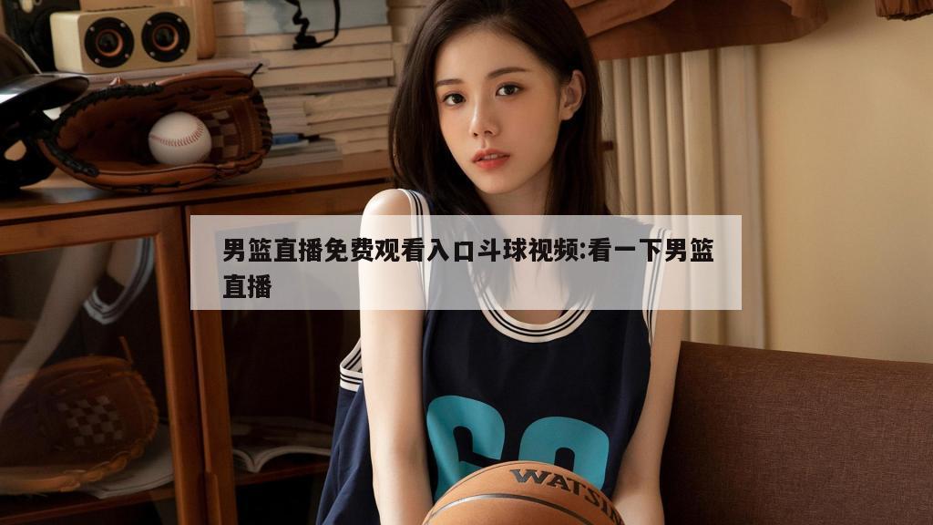 男篮直播免费观看入口斗球视频:看一下男篮直播