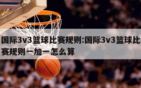 国际3v3篮球比赛规则:国际3v3篮球比赛规则一加一怎么算