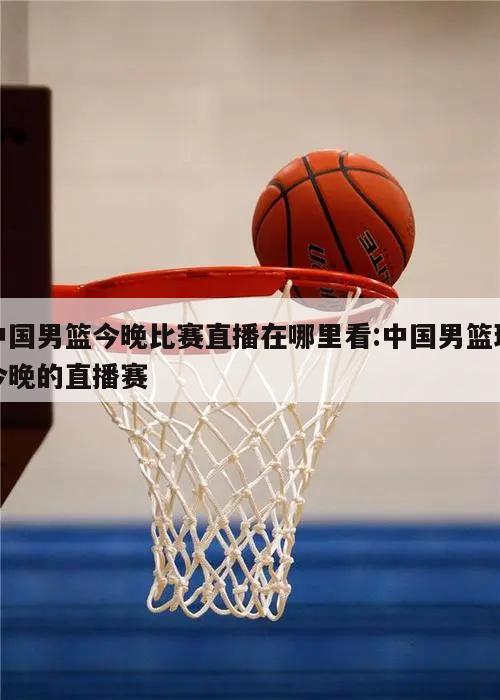 中国男篮今晚比赛直播在哪里看:中国男篮球今晚的直播赛