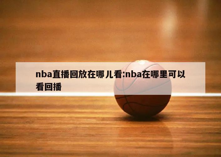 nba直播回放在哪儿看:nba在哪里可以看回播