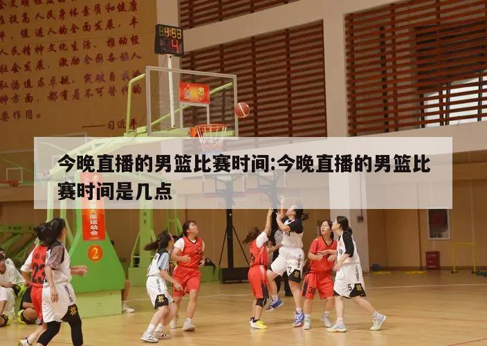 今晚直播的男篮比赛时间:今晚直播的男篮比赛时间是几点