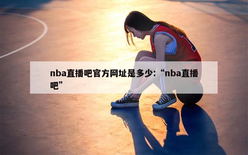 nba直播吧官方网址是多少:“nba直播吧”