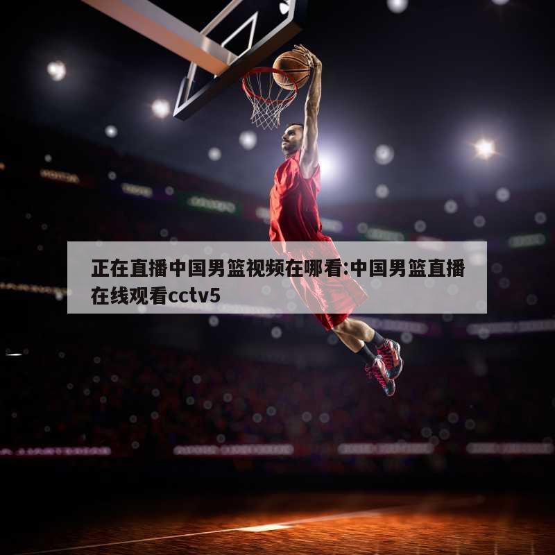 正在直播中国男篮视频在哪看:中国男篮直播在线观看cctv5