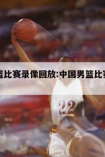 中国男篮比赛录像回放:中国男篮比赛录像回放2021