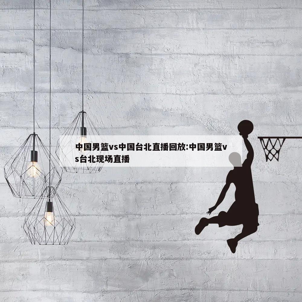 中国男篮vs中国台北直播回放:中国男篮vs台北现场直播