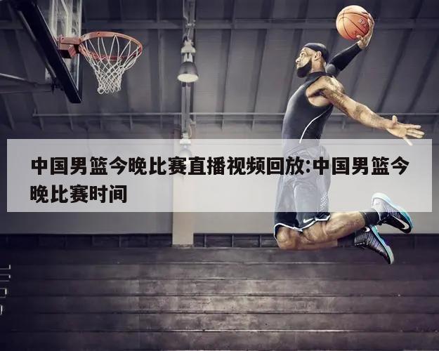 中国男篮今晚比赛直播视频回放:中国男篮今晚比赛时间