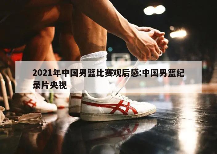 2021年中国男篮比赛观后感:中国男篮纪录片央视