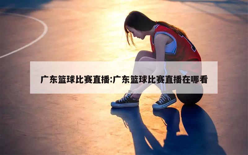 广东篮球比赛直播:广东篮球比赛直播在哪看