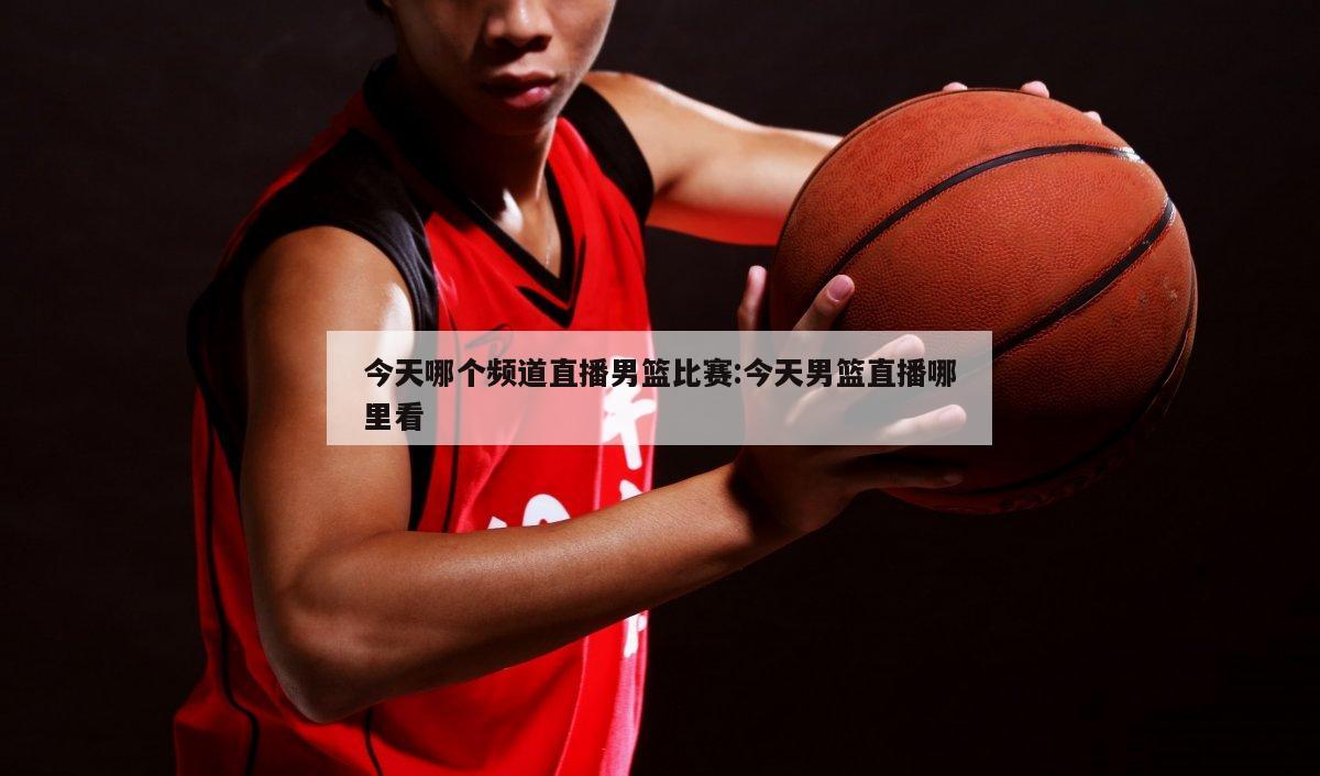 今天哪个频道直播男篮比赛:今天男篮直播哪里看
